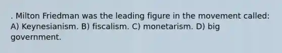 . Milton Friedman was the leading figure in the movement called: A) Keynesianism. B) fiscalism. C) monetarism. D) big government.