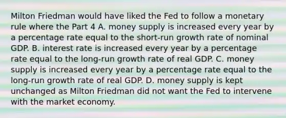 Milton Friedman would have liked the Fed to follow a monetary rule where the Part 4 A. money supply is increased every year by a percentage rate equal to the​ short-run growth rate of nominal GDP. B. interest rate is increased every year by a percentage rate equal to the​ long-run growth rate of real GDP. C. money supply is increased every year by a percentage rate equal to the​ long-run growth rate of real GDP. D. money supply is kept unchanged as Milton Friedman did not want the Fed to intervene with the market economy.