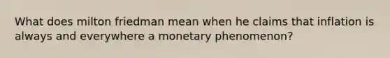 What does milton friedman mean when he claims that inflation is always and everywhere a monetary phenomenon?