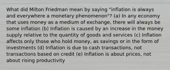 What did Milton Friedman mean by saying "inflation is always and everywhere a monetary phenomenon"? (a) In any economy that uses money as a medium of exchange, there will always be some inflation (b) Inflation is caused by an increase in the money supply relative to the quantity of goods and services (c) Inflation affects only those who hold money, as savings or in the form of investments (d) Inflation is due to cash transactions, not transactions based on credit (e) Inflation is about prices, not about rising productivity