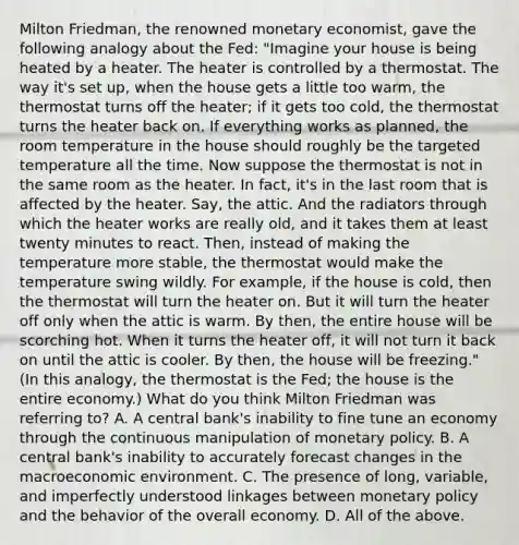 Milton​ Friedman, the renowned monetary​ economist, gave the following analogy about the​ Fed: "Imagine your house is being heated by a heater. The heater is controlled by a thermostat. The way​ it's set​ up, when the house gets a little too​ warm, the thermostat turns off the​ heater; if it gets too​ cold, the thermostat turns the heater back on. If everything works as​ planned, the room temperature in the house should roughly be the targeted temperature all the time. Now suppose the thermostat is not in the same room as the heater. In​ fact, it's in the last room that is affected by the heater.​ Say, the attic. And the radiators through which the heater works are really​ old, and it takes them at least twenty minutes to react.​ Then, instead of making the temperature more​ stable, the thermostat would make the temperature swing wildly. For​ example, if the house is​ cold, then the thermostat will turn the heater on. But it will turn the heater off only when the attic is warm. By​ then, the entire house will be scorching hot. When it turns the heater​ off, it will not turn it back on until the attic is cooler. By​ then, the house will be​ freezing." ​(In this​ analogy, the thermostat is the​ Fed; the house is the entire​ economy.) What do you think Milton Friedman was referring​ to? A. A central​ bank's inability to fine tune an economy through the continuous manipulation of <a href='https://www.questionai.com/knowledge/kEE0G7Llsx-monetary-policy' class='anchor-knowledge'>monetary policy</a>. B. A central​ bank's inability to accurately forecast changes in the macroeconomic environment. C. The presence of​ long, variable, and imperfectly understood linkages between monetary policy and the behavior of the overall economy. D. All of the above.