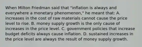 When Milton Friedman said that​ "inflation is always and everywhere a monetary​ phenomenon," he meant​ that: A. increases in the cost of raw materials cannot cause the price level to rise. B. money supply growth is the only cause of increases in the price level. C. government policies that increase budget deficits always cause inflation. D. sustained increases in the price level are always the result of money supply growth.