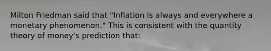 Milton Friedman said that "Inflation is always and everywhere a monetary phenomenon." This is consistent with the quantity theory of money's prediction that: