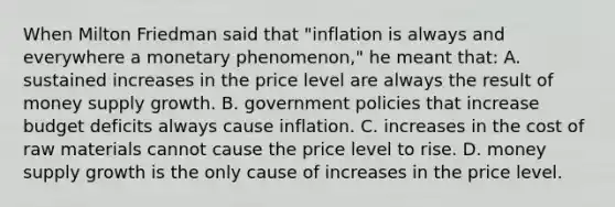 When Milton Friedman said that​ "inflation is always and everywhere a monetary​ phenomenon," he meant​ that: A. sustained increases in the price level are always the result of money supply growth. B. government policies that increase budget deficits always cause inflation. C. increases in the cost of raw materials cannot cause the price level to rise. D. money supply growth is the only cause of increases in the price level.