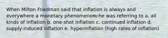 When Milton Friedman said that inflation is always and everywhere a monetary phenomenon, he was referring to a. all kinds of inflation b. one-shot inflation c. continued inflation d. supply-induced inflation e. hyperinflation (high rates of inflation)