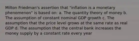 Milton Friedman's assertion that "inflation is a monetary phenomenon" is based on: a. The quantity theory of money b. The assumption of constant nominal GDP growth c. The assumption that the price level grows at the same rate as real GDP d. The assumption that the central bank increases the money supply by a constant rate every year