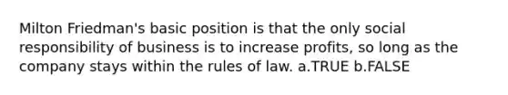 Milton Friedman's basic position is that the only social responsibility of business is to increase profits, so long as the company stays within the rules of law. a.TRUE b.FALSE