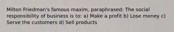 Milton Friedman's famous maxim, paraphrased: The social responsibility of business is to: a) Make a profit b) Lose money c) Serve the customers d) Sell products