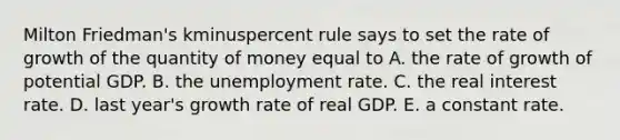 Milton​ Friedman's kminuspercent rule says to set the rate of growth of the quantity of money equal to A. the rate of growth of potential GDP. B. the unemployment rate. C. the real interest rate. D. last​ year's growth rate of real GDP. E. a constant rate.