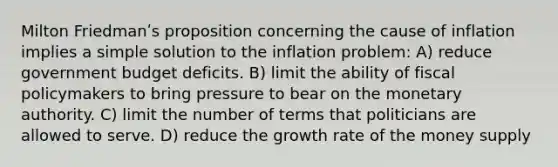 Milton Friedmanʹs proposition concerning the cause of inflation implies a simple solution to the inflation problem: A) reduce government budget deficits. B) limit the ability of fiscal policymakers to bring pressure to bear on the monetary authority. C) limit the number of terms that politicians are allowed to serve. D) reduce the growth rate of the money supply