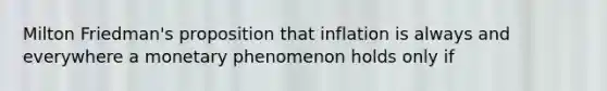 Milton Friedman's proposition that inflation is always and everywhere a monetary phenomenon holds only if