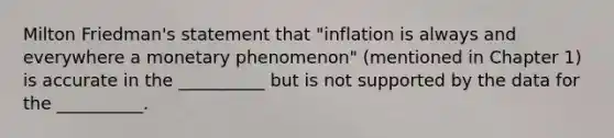 Milton Friedman's statement that "inflation is always and everywhere a monetary phenomenon" (mentioned in Chapter 1) is accurate in the __________ but is not supported by the data for the __________.