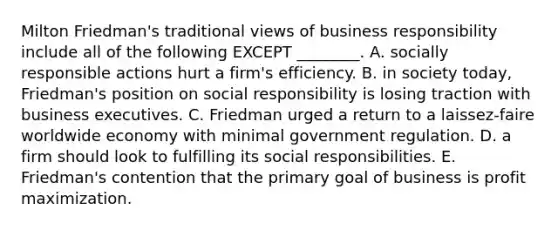 Milton Friedman's traditional views of business responsibility include all of the following EXCEPT ________. A. socially responsible actions hurt a firm's efficiency. B. in society today, Friedman's position on social responsibility is losing traction with business executives. C. Friedman urged a return to a laissez-faire worldwide economy with minimal government regulation. D. a firm should look to fulfilling its social responsibilities. E. Friedman's contention that the primary goal of business is profit maximization.