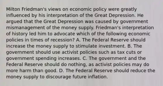 Milton​ Friedman's views on economic policy were greatly influenced by his interpretation of the Great Depression. He argued that the Great Depression was caused by government mismanagement of the money supply. ​Friedman's interpretation of history led him to advocate which of the following economic policies in times of​ recession? A. The Federal Reserve should increase the money supply to stimulate investment. B. The government should use activist policies such as tax cuts or government spending increases. C. The government and the Federal Reserve should do​ nothing, as activist policies may do more harm than good. D. The Federal Reserve should reduce the money supply to discourage future inflation.