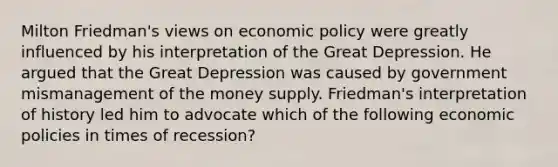 Milton​ Friedman's views on economic policy were greatly influenced by his interpretation of the Great Depression. He argued that the Great Depression was caused by government mismanagement of the money supply. ​Friedman's interpretation of history led him to advocate which of the following economic policies in times of​ recession?