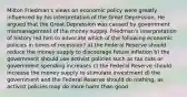 Milton​ Friedman's views on economic policy were greatly influenced by his interpretation of the Great Depression. He argued that the Great Depression was caused by government mismanagement of the money supply. ​Friedman's interpretation of history led him to advocate which of the following economic policies in times of​ recession? a) the Federal Reserve should reduce the money supply to discourage future inflation b) the government should use activist policies such as tax cuts or government spending increases c) the Federal Reserve should increase the money supply to stimulate investment d) the government and the Federal Reserve should do nothing, as activist policies may do more harm than good