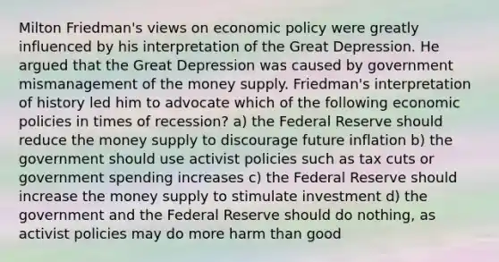 Milton​ Friedman's views on <a href='https://www.questionai.com/knowledge/kWbX8L76Bu-economic-policy' class='anchor-knowledge'>economic policy</a> were greatly influenced by his interpretation of the Great Depression. He argued that the Great Depression was caused by government mismanagement of the money supply. ​Friedman's interpretation of history led him to advocate which of the following economic policies in times of​ recession? a) the Federal Reserve should reduce the money supply to discourage future inflation b) the government should use activist policies such as tax cuts or government spending increases c) the Federal Reserve should increase the money supply to stimulate investment d) the government and the Federal Reserve should do nothing, as activist policies may do more harm than good