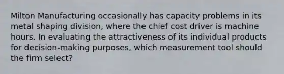 Milton Manufacturing occasionally has capacity problems in its metal shaping division, where the chief cost driver is machine hours. In evaluating the attractiveness of its individual products for decision-making purposes, which measurement tool should the firm select?