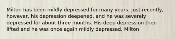 Milton has been mildly depressed for many years. Just recently, however, his depression deepened, and he was severely depressed for about three months. His deep depression then lifted and he was once again mildly depressed. Milton