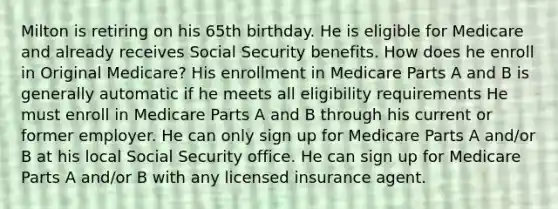 Milton is retiring on his 65th birthday. He is eligible for Medicare and already receives Social Security benefits. How does he enroll in Original Medicare? His enrollment in Medicare Parts A and B is generally automatic if he meets all eligibility requirements He must enroll in Medicare Parts A and B through his current or former employer. He can only sign up for Medicare Parts A and/or B at his local Social Security office. He can sign up for Medicare Parts A and/or B with any licensed insurance agent.