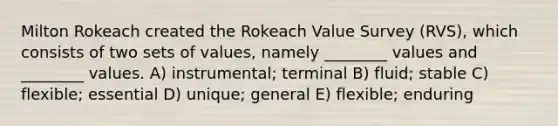 Milton Rokeach created the Rokeach Value Survey (RVS), which consists of two sets of values, namely ________ values and ________ values. A) instrumental; terminal B) fluid; stable C) flexible; essential D) unique; general E) flexible; enduring