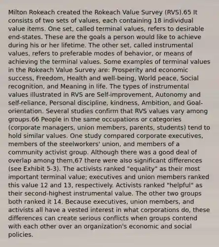 Milton Rokeach created the Rokeach Value Survey (RVS).65 It consists of two sets of values, each containing 18 individual value items. One set, called terminal values, refers to desirable end-states. These are the goals a person would like to achieve during his or her lifetime. The other set, called instrumental values, refers to preferable modes of behavior, or means of achieving the terminal values. Some examples of terminal values in the Rokeach Value Survey are: Prosperity and economic success, Freedom, Health and well-being, World peace, Social recognition, and Meaning in life. The types of instrumental values illustrated in RVS are Self-improvement, Autonomy and self-reliance, Personal discipline, kindness, Ambition, and Goal-orientation. Several studies confirm that RVS values vary among groups.66 People in the same occupations or categories (corporate managers, union members, parents, students) tend to hold similar values. One study compared corporate executives, members of the steelworkers' union, and members of a community activist group. Although there was a good deal of overlap among them,67 there were also significant differences (see Exhibit 5-3). The activists ranked "equality" as their most important terminal value; executives and union members ranked this value 12 and 13, respectively. Activists ranked "helpful" as their second-highest instrumental value. The other two groups both ranked it 14. Because executives, union members, and activists all have a vested interest in what corporations do, these differences can create serious conflicts when groups contend with each other over an organization's economic and social policies.