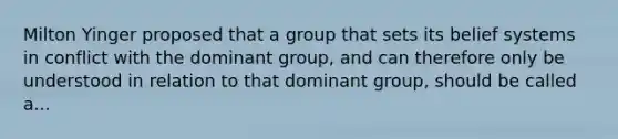 Milton Yinger proposed that a group that sets its belief systems in conflict with the dominant group, and can therefore only be understood in relation to that dominant group, should be called a...