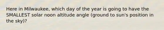 Here in Milwaukee, which day of the year is going to have the SMALLEST solar noon altitude angle (ground to sun's position in the sky)?