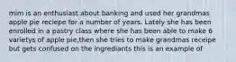 mim is an enthusiast about banking and used her grandmas apple pie reciepe for a number of years. Lately she has been enrolled in a pastry class where she has been able to make 6 varietys of apple pie,then she tries to make grandmas receipe but gets confused on the ingrediants this is an example of