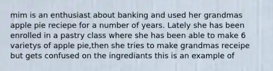 mim is an enthusiast about banking and used her grandmas apple pie reciepe for a number of years. Lately she has been enrolled in a pastry class where she has been able to make 6 varietys of apple pie,then she tries to make grandmas receipe but gets confused on the ingrediants this is an example of