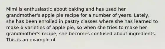 Mimi is enthusiastic about baking and has used her grandmother's apple pie recipe for a number of years. Lately, she has been enrolled in pastry classes where she has learned to make 6 varieties of apple pie, so when she tries to make her grandmother's recipe, she becomes confused about ingredients. This is an example of