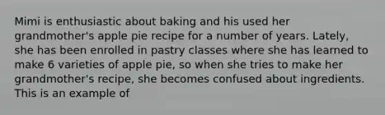 Mimi is enthusiastic about baking and his used her grandmother's apple pie recipe for a number of years. Lately, she has been enrolled in pastry classes where she has learned to make 6 varieties of apple pie, so when she tries to make her grandmother's recipe, she becomes confused about ingredients. This is an example of