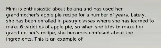 Mimi is enthusiastic about baking and has used her grandmother's apple pie recipe for a number of years. Lately, she has been enrolled in pastry classes where she has learned to make 6 varieties of apple pie, so when she tries to make her grandmother's recipe, she becomes confused about the ingredients. This is an example of