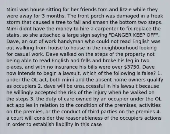 Mimi was house sitting for her friends tom and lizzie while they were away for 3 months. The front porch was damaged in a freak storm that caused a tree to fall and smash the bottom two steps. Mimi didnt have the money to hire a carpenter to fix.replace the stairs, so she attached a large sign saying "DANGER KEEP OFF". Dave, an out of work handyman who could not read English was out walking from house to house in the neighbourhood looking for casual work. Dave walked on the steps of the property not being able to read English and fells and broke his leg in two places, and with no insurance his bills were over 3750. Dave now intends to begin a lawsuit, which of the following is false? 1. under the OL act, both mimi and the absent home owners qualify as occupiers 2. dave will be unsuccessful in his lawsuit because he willingly accepted the risk of the injury when he walked on the steps 3. the duty of care owned by an occupier under the OL act applies in relation to the condition of the premises, activities on the premies, or the conduct of third parties on the premies 4. a court will consider the reasonableness of the occupiers actions in order to establish liability in this case