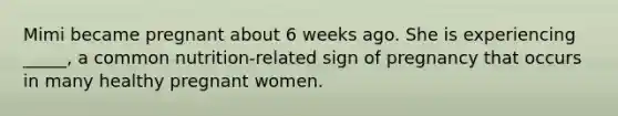 Mimi became pregnant about 6 weeks ago. She is experiencing _____, a common nutrition-related sign of pregnancy that occurs in many healthy pregnant women.