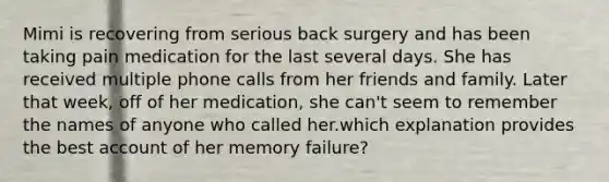 Mimi is recovering from serious back surgery and has been taking pain medication for the last several days. She has received multiple phone calls from her friends and family. Later that week, off of her medication, she can't seem to remember the names of anyone who called her.which explanation provides the best account of her memory failure?