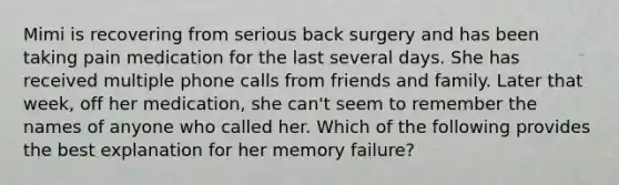 Mimi is recovering from serious back surgery and has been taking pain medication for the last several days. She has received multiple phone calls from friends and family. Later that week, off her medication, she can't seem to remember the names of anyone who called her. Which of the following provides the best explanation for her memory failure?