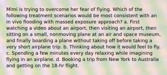 Mimi is trying to overcome her fear of flying. Which of the following treatment scenarios would be most consistent with an in vivo flooding with massed exposure approach? a. First watching a video about an airport, then visiting an airport, then sitting on a small, nonmoving plane at an air and space museum, and finally boarding a plane without taking off before taking a very short airplane trip. b. Thinking about how it would feel to fly. c. Spending a few minutes every day relaxing while imagining flying in an airplane. d. Booking a trip from New York to Australia and getting on the 18-hr flight.