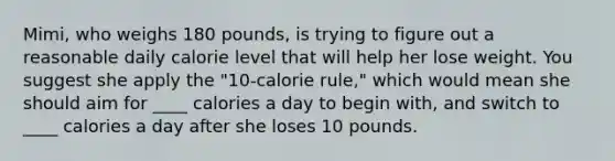 Mimi, who weighs 180 pounds, is trying to figure out a reasonable daily calorie level that will help her lose weight. You suggest she apply the "10-calorie rule," which would mean she should aim for ____ calories a day to begin with, and switch to ____ calories a day after she loses 10 pounds.