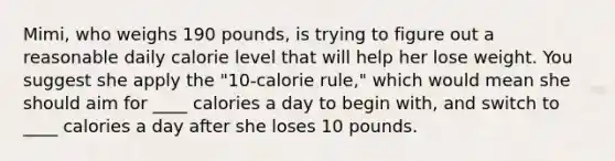 Mimi, who weighs 190 pounds, is trying to figure out a reasonable daily calorie level that will help her lose weight. You suggest she apply the "10-calorie rule," which would mean she should aim for ____ calories a day to begin with, and switch to ____ calories a day after she loses 10 pounds.