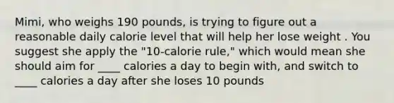 Mimi, who weighs 190 pounds, is trying to figure out a reasonable daily calorie level that will help her lose weight . You suggest she apply the "10-calorie rule," which would mean she should aim for ____ calories a day to begin with, and switch to ____ calories a day after she loses 10 pounds