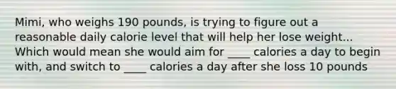 Mimi, who weighs 190 pounds, is trying to figure out a reasonable daily calorie level that will help her lose weight... Which would mean she would aim for ____ calories a day to begin with, and switch to ____ calories a day after she loss 10 pounds