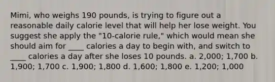 Mimi, who weighs 190 pounds, is trying to figure out a reasonable daily calorie level that will help her lose weight. You suggest she apply the "10-calorie rule," which would mean she should aim for ____ calories a day to begin with, and switch to ____ calories a day after she loses 10 pounds. a. 2,000; 1,700 b. 1,900; 1,700 c. 1,900; 1,800 d. 1,600; 1,800 e. 1,200; 1,000