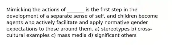 Mimicking the actions of _______ is the first step in the development of a separate sense of self, and children become agents who actively facilitate and apply normative gender expectations to those around them. a) stereotypes b) cross-cultural examples c) mass media d) significant others