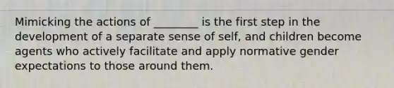 Mimicking the actions of ________ is the first step in the development of a separate sense of self, and children become agents who actively facilitate and apply normative gender expectations to those around them.