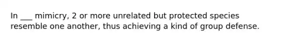 In ___ mimicry, 2 or more unrelated but protected species resemble one another, thus achieving a kind of group defense.