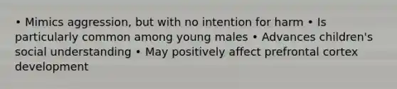 • Mimics aggression, but with no intention for harm • Is particularly common among young males • Advances children's social understanding • May positively affect prefrontal cortex development