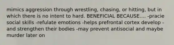 mimics aggression through wrestling, chasing, or hitting, but in which there is no intent to hard. BENEFICIAL BECAUSE.... -pracie social skills -refulate emotions -helps prefrontal cortex develop -and strengthen their bodies -may prevent antisocial and maybe murder later on