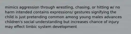 mimics aggression through wrestling, chasing, or hitting w/ no harm intended contains expressions/ gestures signifying the child is just pretending common among young males advances children's social understanding but increases chance of injury may effect limbic system development