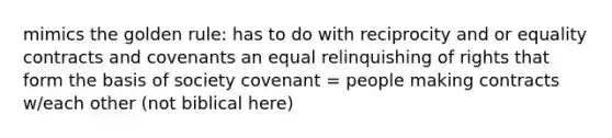 mimics the golden rule: has to do with reciprocity and or equality contracts and covenants an equal relinquishing of rights that form the basis of society covenant = people making contracts w/each other (not biblical here)